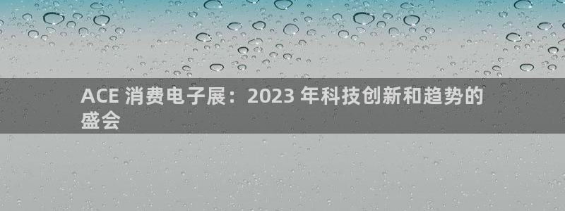 k8凯发国际首页|ACE 消费电子展：2023 年科技创新和趋势的
盛会